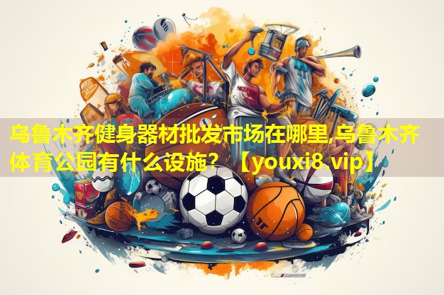 乌鲁木齐健身器材批发市场在哪里,乌鲁木齐体育公园有什么设施？