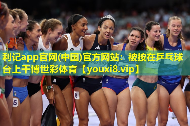 利记app官网(中国)官方网站：被按在乒乓球台上干博世彩体育