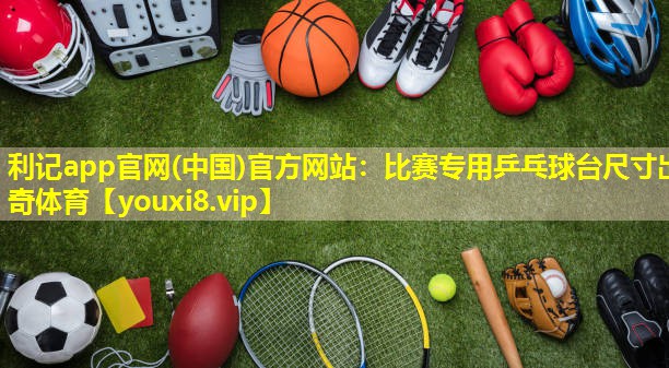 利记app官网(中国)官方网站：比赛专用乒乓球台尺寸出奇体育