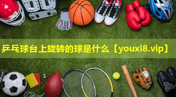 乒乓球台上旋转的球是什么 乒乓球台上旋转的球是什么